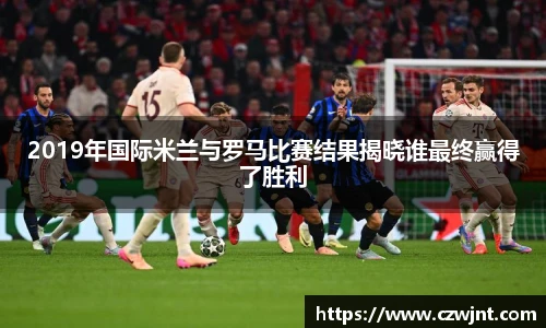 2019年国际米兰与罗马比赛结果揭晓谁最终赢得了胜利